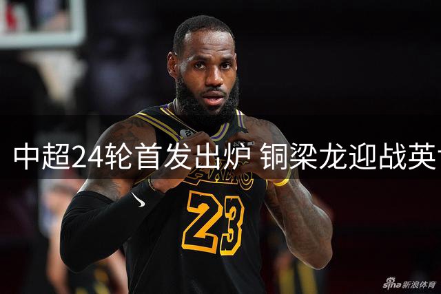 中超24轮首发出炉 铜梁龙迎战英博外援对决