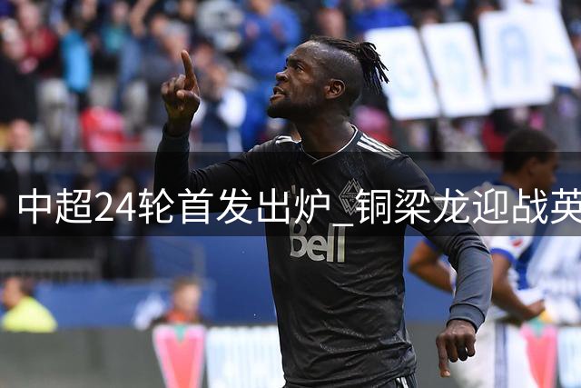 中超24轮首发出炉 铜梁龙迎战英博外援对决