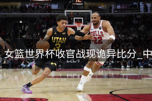 女篮世界杯收官战现诡异比分 中美意捷交锋爆冷连连